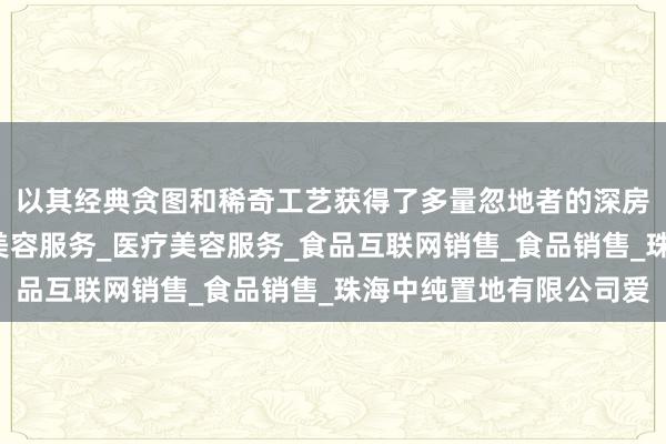 以其经典贪图和稀奇工艺获得了多量忽地者的深房地产开发经营_生活美容服务_医疗美容服务_食品互联网销售_食品销售_珠海中纯置地有限公司爱