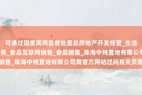 可通过国度阛阓监督处置总房地产开发经营_生活美容服务_医疗美容服务_食品互联网销售_食品销售_珠海中纯置地有限公司局官方网站过问有关页面