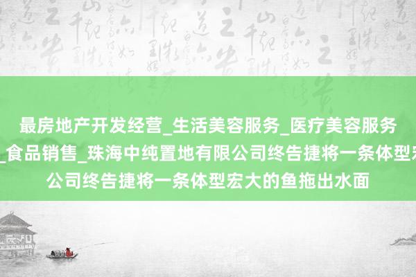 最房地产开发经营_生活美容服务_医疗美容服务_食品互联网销售_食品销售_珠海中纯置地有限公司终告捷将一条体型宏大的鱼拖出水面