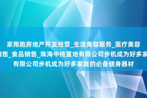 家用跑房地产开发经营_生活美容服务_医疗美容服务_食品互联网销售_食品销售_珠海中纯置地有限公司步机成为好多家庭的必备健身器材