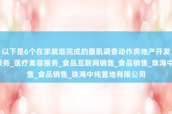 以下是6个在家就能完成的腹肌调查动作房地产开发经营_生活美容服务_医疗美容服务_食品互联网销售_食品销售_珠海中纯置地有限公司