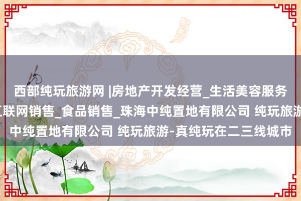 西部纯玩旅游网 |房地产开发经营_生活美容服务_医疗美容服务_食品互联网销售_食品销售_珠海中纯置地有限公司 纯玩旅游-真纯玩在二三线城市
