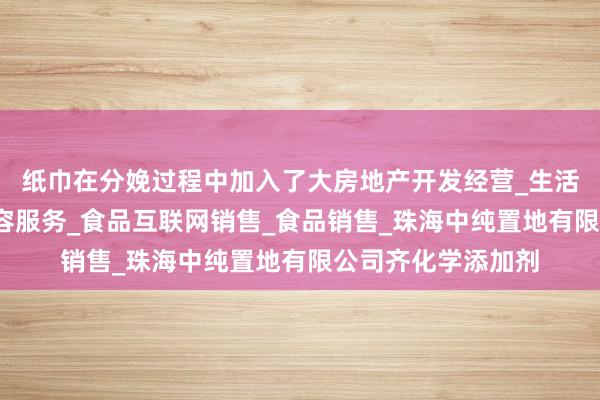 纸巾在分娩过程中加入了大房地产开发经营_生活美容服务_医疗美容服务_食品互联网销售_食品销售_珠海中纯置地有限公司齐化学添加剂